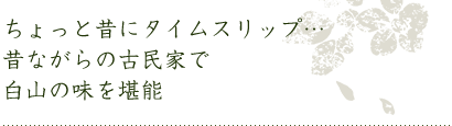 ちょっと昔にタイムスリップ…昔ながらの古民家で白山の味を堪能