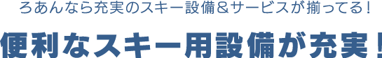 ろあんなら充実のスキー設備＆サービスが揃ってる！便利なスキー用設備が充実！