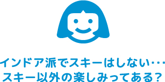 インドア派でスキーはしない･･･スキー以外の楽しみってある？