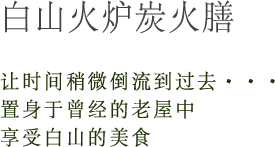 白山火炉炭火膳 让时间稍微倒流到过去・・・置身于曾经的老屋中享受白山的美食