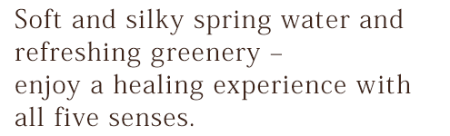 Soft and silky spring water and refreshing greenery – enjoy a healing experience with all five senses.