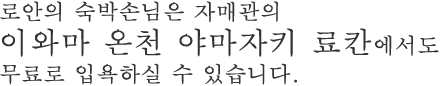 로안의 숙박손님은 자매관의 이와마 온천 야마자키 료칸에서도 무료로 입욕하실 수 있습니다.