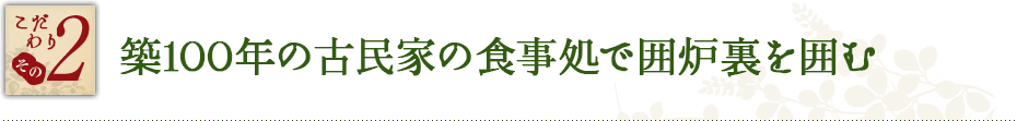 こだわり その2　築１００年の古民家を移築した食事処で囲炉裏を囲む