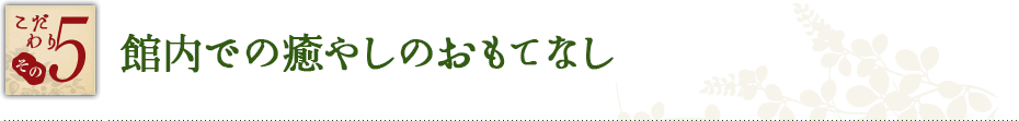 こだわり その5　館内での癒やしのおもてなし