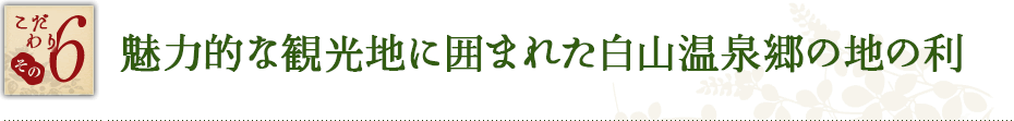 こだわり その6　魅力的な観光地に囲まれた白山温泉郷の地の利