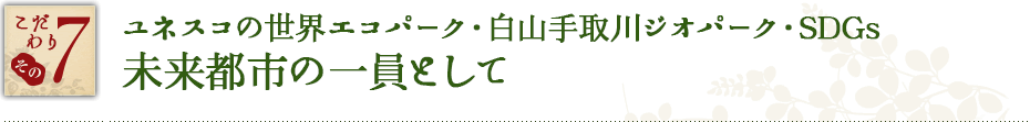 こだわり その7　ユネスコの世界エコパーク・白山手取川ジオパーク・SDGs未来都市の一員として