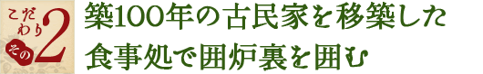 こだわり その2　築１００年の古民家を移築した食事処で囲炉裏を囲む