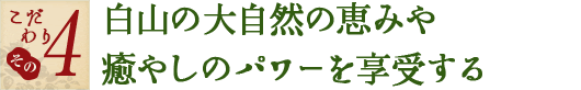 こだわり その4　白山の大自然の恵みや癒やしのパワーを享受する