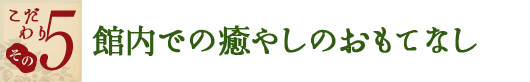 こだわり その5　館内での癒やしのおもてなし