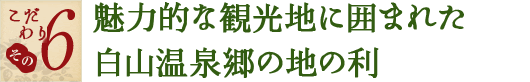 こだわり その6　魅力的な観光地に囲まれた白山温泉郷の地の利