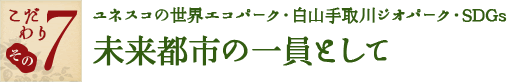 こだわり その7　ユネスコの世界エコパーク・白山手取川ジオパーク・SDGs未来都市の一員として